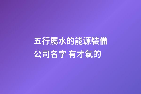 五行屬水的能源裝備公司名字 有才氣的-第1張-公司起名-玄機(jī)派
